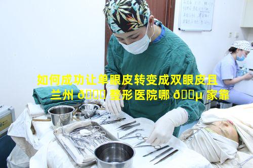 如何成功让单眼皮转变成双眼皮且兰州 🐟 整形医院哪 🌵 家靠谱呢